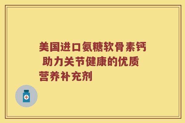 美国进口氨糖软骨素钙 助力关节健康的优质营养补充剂 美国进口氨糖软骨素钙 助力关节健康的优质营养补充剂