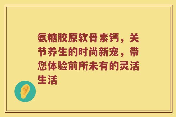 氨糖胶原软骨素钙，关节养生的时尚新宠，带您体验前所未有的灵活生活