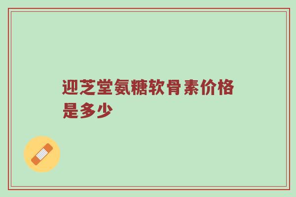 迎芝堂氨糖软骨素价格是多少 迎芝堂氨糖软骨素价格是多少
