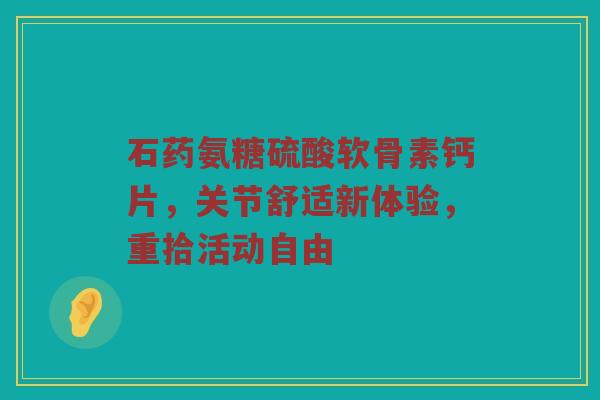 石药氨糖硫酸软骨素钙片,关节舒适新体验,重拾活动自由 石药氨糖硫酸软骨素钙片,关节舒适新体验,重拾活动自由