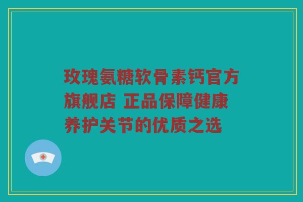 玫瑰氨糖软骨素钙官方旗舰店 正品保障健康养护关节的优质之选 玫瑰氨糖软骨素钙官方旗舰店 正品保障健康养护关节的优质之选