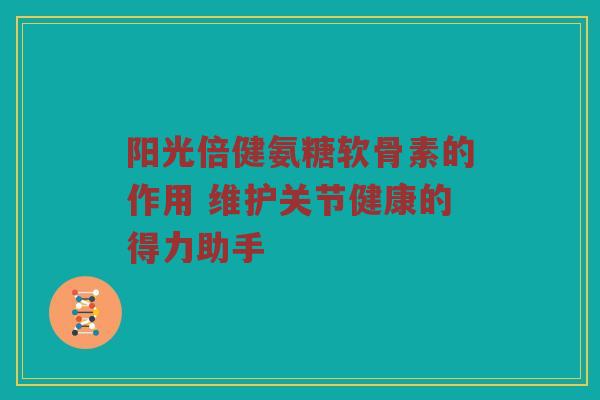 阳光倍健氨糖软骨素的作用 维护关节健康的得力助手 阳光倍健氨糖软骨素的作用 维护关节健康的得力助手