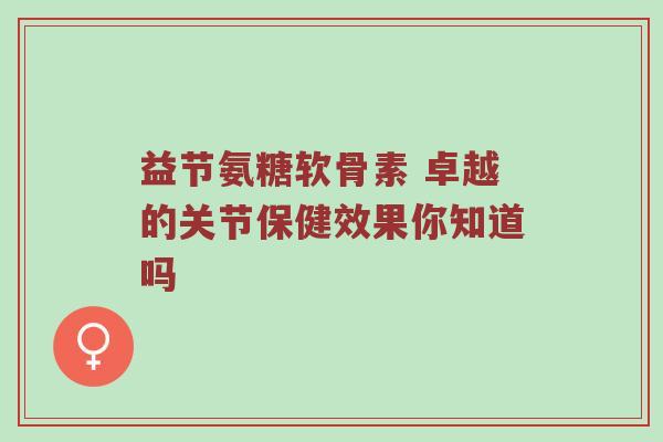 益节氨糖软骨素 卓越的关节保健效果你知道吗 益节氨糖软骨素 卓越的关节保健效果你知道吗