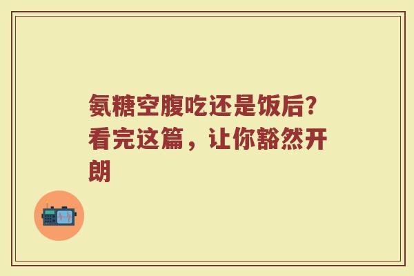 氨糖空腹吃还是饭后?看完这篇,让你豁然开朗 氨糖空腹吃还是饭后?看完这篇,让你豁然开朗