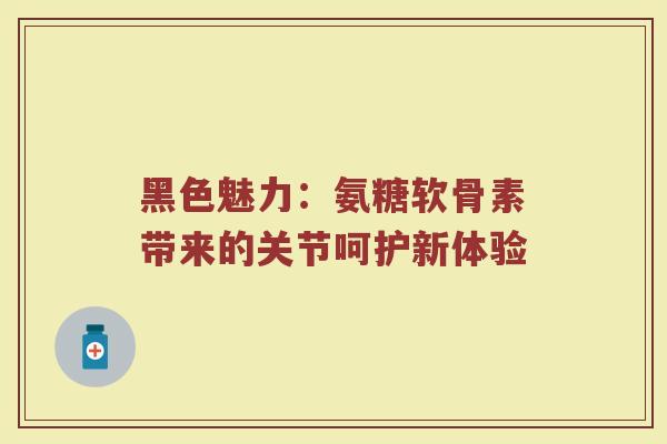 黑色魅力:氨糖软骨素带来的关节呵护新体验 黑色魅力:氨糖软骨素带来的关节呵护新体验
