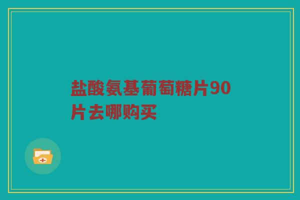 盐酸氨基葡萄糖片90片去哪购买 盐酸氨基葡萄糖片90片去哪购买