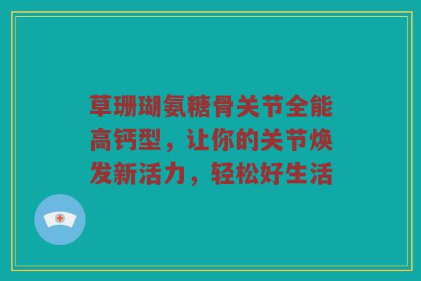 草珊瑚氨糖骨关节全能高钙型,让你的关节焕发新活力,轻松好生活 草珊瑚氨糖骨关节全能高钙型,让你的关节焕发新活力,轻松好生活