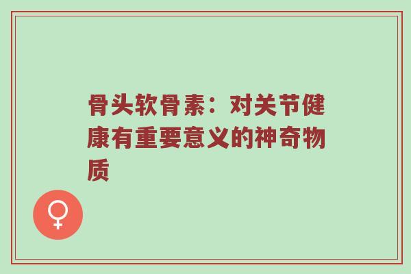 骨头软骨素:对关节健康有重要意义的神奇物质 骨头软骨素:对关节健康有重要意义的神奇物质