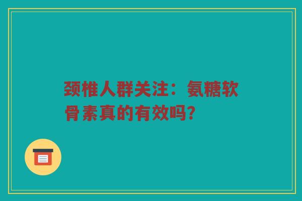 颈椎人群关注:氨糖软骨素真的有效吗? 颈椎人群关注:氨糖软骨素真的有效吗?