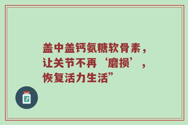 盖中盖钙氨糖软骨素,让关节不再‘磨损’,恢复活力生活” 盖中盖钙氨糖软骨素,让关节不再‘磨损’,恢复活力生活”