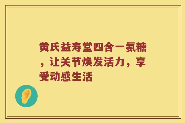 黄氏益寿堂四合一氨糖,让关节焕发活力,享受动感生活 黄氏益寿堂四合一氨糖,让关节焕发活力,享受动感生活