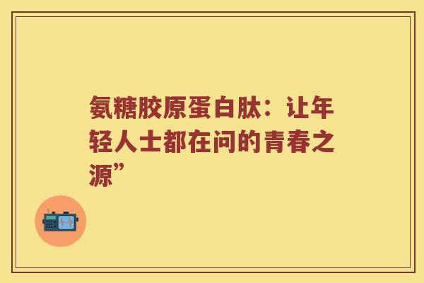氨糖胶原蛋白肽:让年轻人士都在问的青春之源” 氨糖胶原蛋白肽:让年轻人士都在问的青春之源”