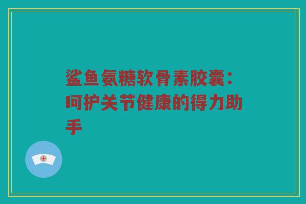 鲨鱼氨糖软骨素胶囊:呵护关节健康的得力助手 鲨鱼氨糖软骨素胶囊:呵护关节健康的得力助手