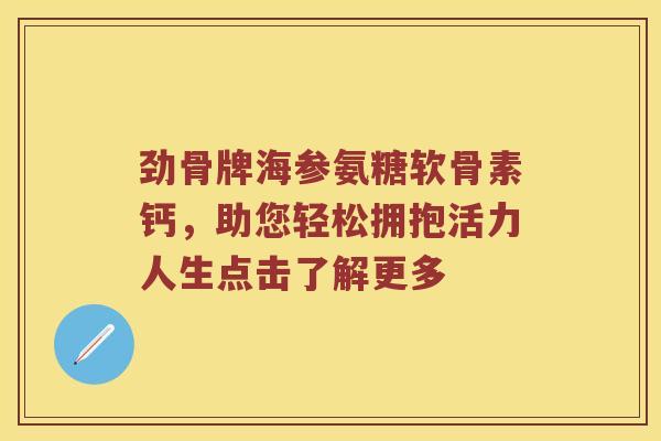 劲骨牌海参氨糖软骨素钙,助您轻松拥抱活力人生点击了解更多 劲骨牌海参氨糖软骨素钙,助您轻松拥抱活力人生点击了解更多