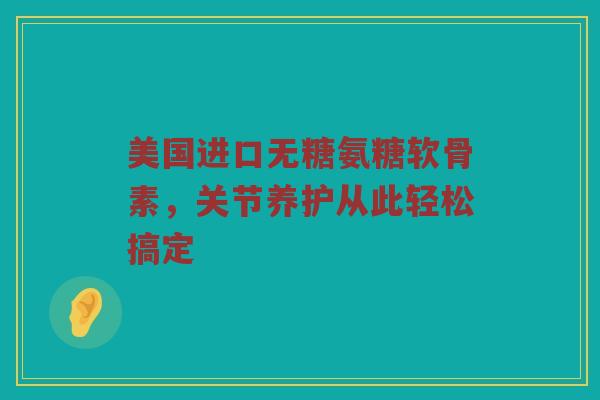 美国进口无糖氨糖软骨素，关节养护从此轻松搞定