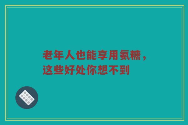 老年人也能享用氨糖，这些好处你想不到
