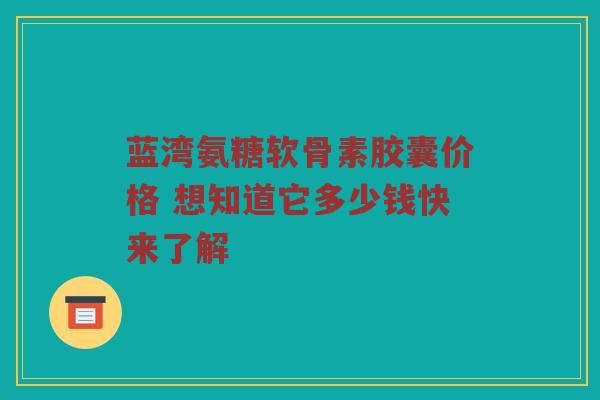 蓝湾氨糖软骨素胶囊价格 想知道它多少钱快来了解 蓝湾氨糖软骨素胶囊价格 想知道它多少钱快来了解