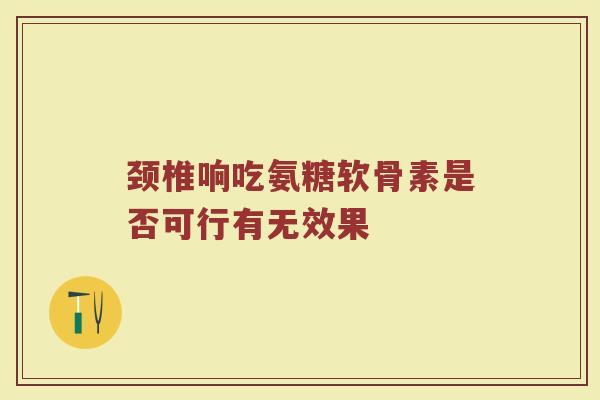颈椎响吃氨糖软骨素是否可行有无效果 颈椎响吃氨糖软骨素是否可行有无效果