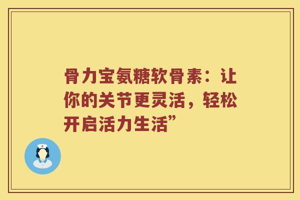 骨力宝氨糖软骨素:让你的关节更灵活,轻松开启活力生活” 骨力宝氨糖软骨素:让你的关节更灵活,轻松开启活力生活”