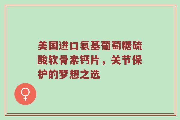 美国进口氨基葡萄糖硫酸软骨素钙片，关节保护的梦想之选